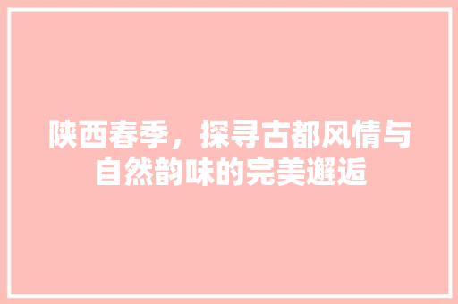 陕西春季，探寻古都风情与自然韵味的完美邂逅