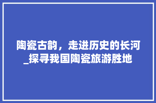 陶瓷古韵，走进历史的长河_探寻我国陶瓷旅游胜地