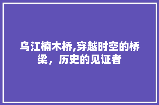 乌江楠木桥,穿越时空的桥梁，历史的见证者