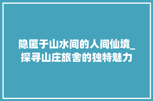 隐匿于山水间的人间仙境_探寻山庄旅舍的独特魅力