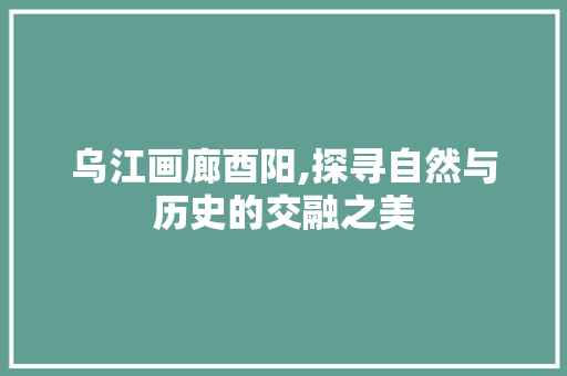 乌江画廊酉阳,探寻自然与历史的交融之美