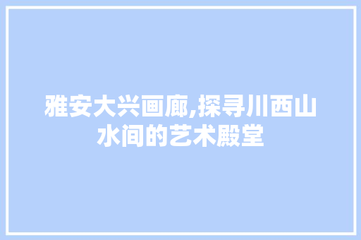 雅安大兴画廊,探寻川西山水间的艺术殿堂