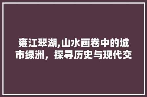 雍江翠湖,山水画卷中的城市绿洲，探寻历史与现代交融的韵味