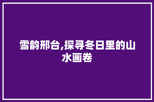 雪韵邢台,探寻冬日里的山水画卷