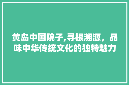 黄岛中国院子,寻根溯源，品味中华传统文化的独特魅力