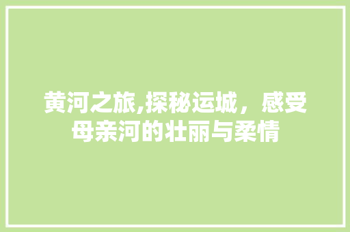 黄河之旅,探秘运城，感受母亲河的壮丽与柔情