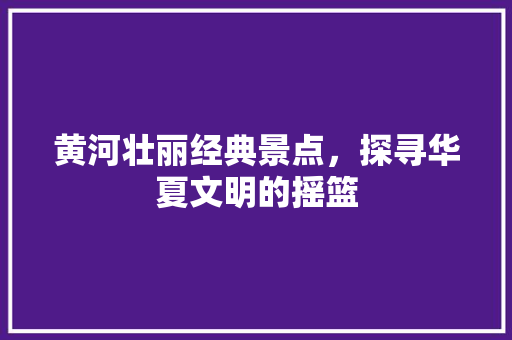 黄河壮丽经典景点，探寻华夏文明的摇篮