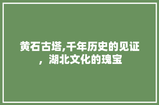 黄石古塔,千年历史的见证，湖北文化的瑰宝