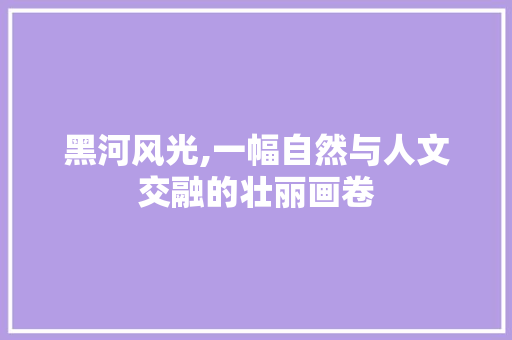 黑河风光,一幅自然与人文交融的壮丽画卷