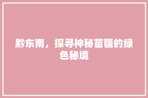 黔东南，探寻神秘苗疆的绿色秘境