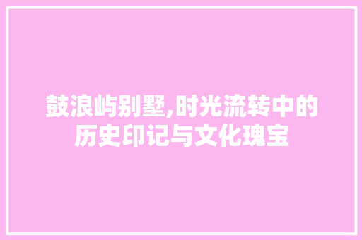 鼓浪屿别墅,时光流转中的历史印记与文化瑰宝