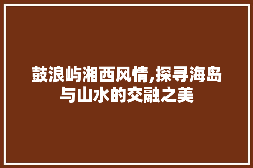 鼓浪屿湘西风情,探寻海岛与山水的交融之美