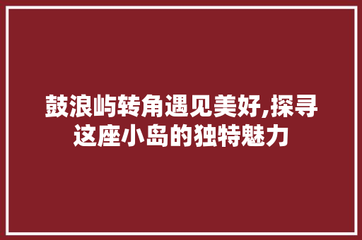 鼓浪屿转角遇见美好,探寻这座小岛的独特魅力