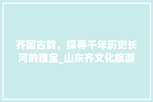 齐国古韵，探寻千年历史长河的瑰宝_山东齐文化旅游攻略