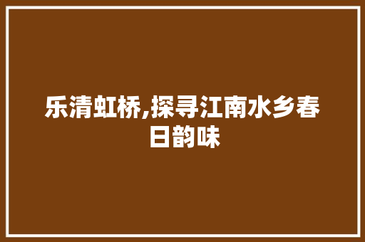 乐清虹桥,探寻江南水乡春日韵味