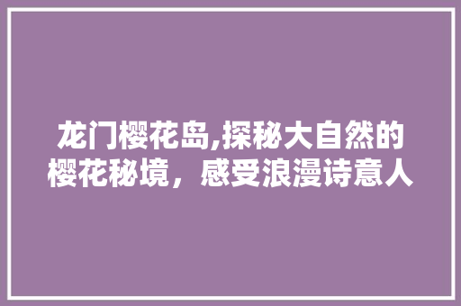 龙门樱花岛,探秘大自然的樱花秘境，感受浪漫诗意人生