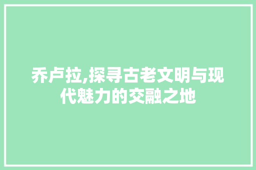 乔卢拉,探寻古老文明与现代魅力的交融之地