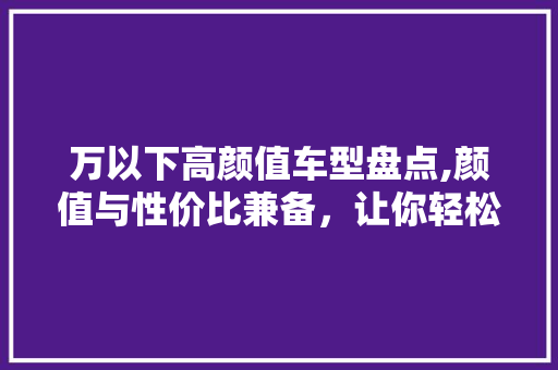 万以下高颜值车型盘点,颜值与性价比兼备，让你轻松驾驭时尚潮流