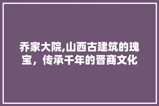 乔家大院,山西古建筑的瑰宝，传承千年的晋商文化