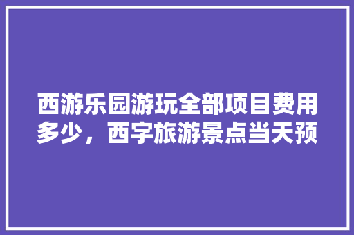 西游乐园游玩全部项目费用多少，西字旅游景点当天预约可以吗。