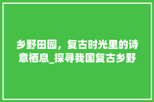 乡野田园，复古时光里的诗意栖息_探寻我国复古乡野田园景点之美