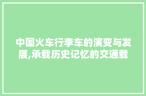 中国火车行李车的演变与发展,承载历史记忆的交通载体