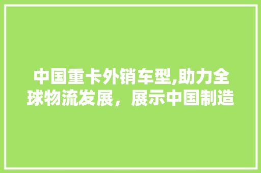 中国重卡外销车型,助力全球物流发展，展示中国制造实力