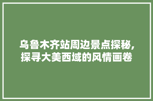 乌鲁木齐站周边景点探秘,探寻大美西域的风情画卷