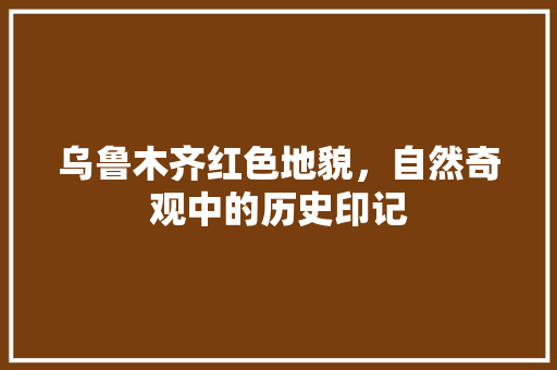 乌鲁木齐红色地貌，自然奇观中的历史印记