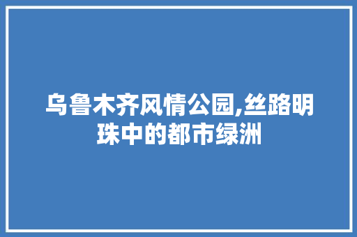 乌鲁木齐风情公园,丝路明珠中的都市绿洲