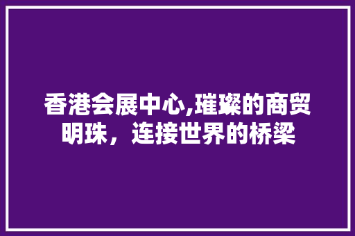 香港会展中心,璀璨的商贸明珠，连接世界的桥梁