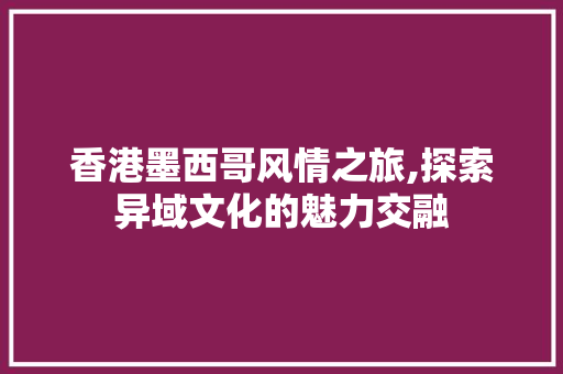 香港墨西哥风情之旅,探索异域文化的魅力交融