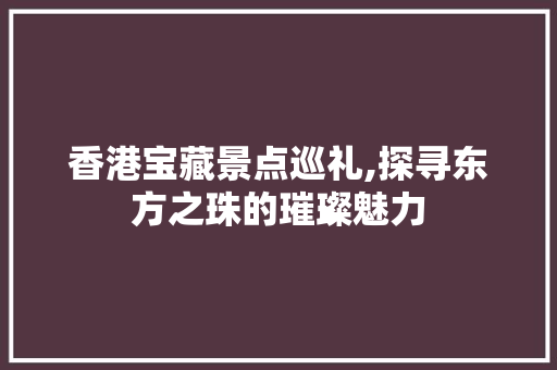 香港宝藏景点巡礼,探寻东方之珠的璀璨魅力