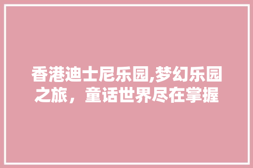 香港迪士尼乐园,梦幻乐园之旅，童话世界尽在掌握