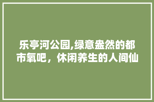 乐亭河公园,绿意盎然的都市氧吧，休闲养生的人间仙境