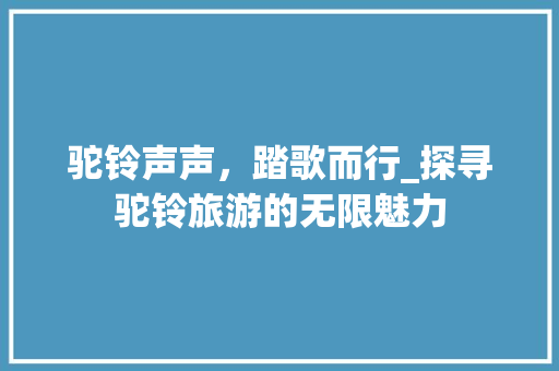 驼铃声声，踏歌而行_探寻驼铃旅游的无限魅力