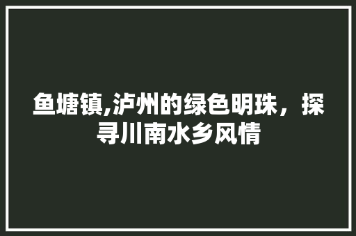 鱼塘镇,泸州的绿色明珠，探寻川南水乡风情