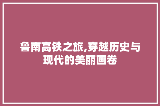 鲁南高铁之旅,穿越历史与现代的美丽画卷