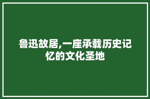 鲁迅故居,一座承载历史记忆的文化圣地