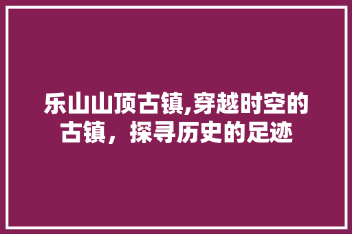 乐山山顶古镇,穿越时空的古镇，探寻历史的足迹  第1张