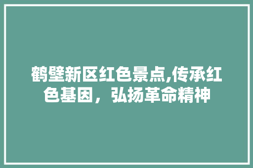 鹤壁新区红色景点,传承红色基因，弘扬革命精神