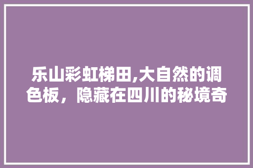 乐山彩虹梯田,大自然的调色板，隐藏在四川的秘境奇观