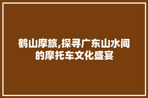 鹤山摩旅,探寻广东山水间的摩托车文化盛宴