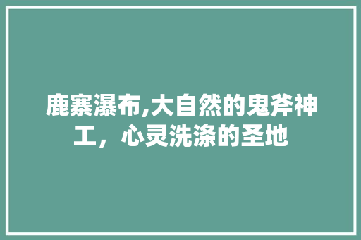 鹿寨瀑布,大自然的鬼斧神工，心灵洗涤的圣地