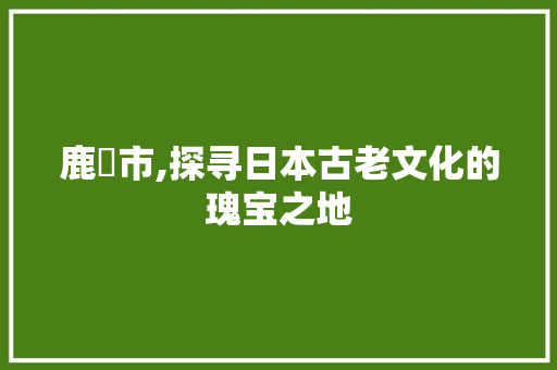 鹿嶋市,探寻日本古老文化的瑰宝之地