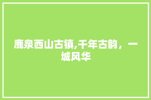 鹿泉西山古镇,千年古韵，一城风华