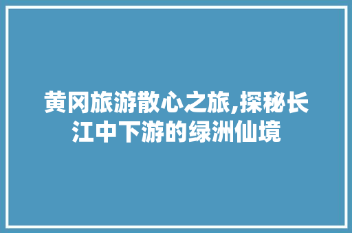 黄冈旅游散心之旅,探秘长江中下游的绿洲仙境