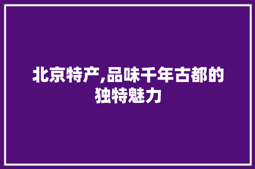 北京特产,品味千年古都的独特魅力