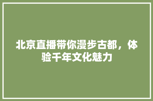 北京直播带你漫步古都，体验千年文化魅力