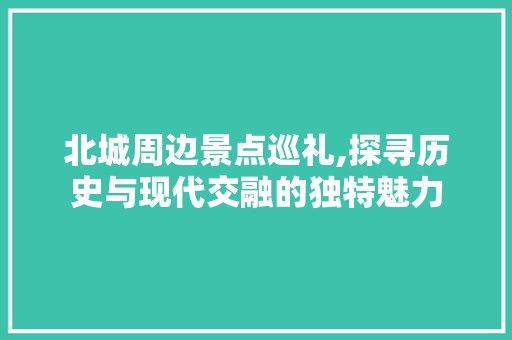 北城周边景点巡礼,探寻历史与现代交融的独特魅力